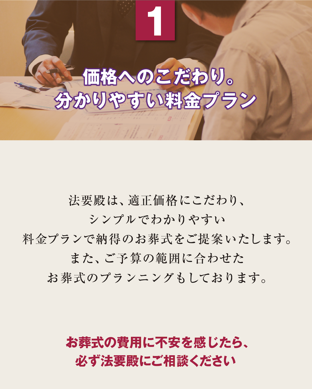 1.  価格へのこだわり。分かりやすい料金プラン　法要殿は、適正価格にこだわり、シンプルでわかりやすい料金プランで納得のお葬式をご提案いたします。また、ご予算の範囲に合わせたお葬式のプランニングもしております。『お葬式の費用に不安を感じたら、必ず法要殿にご相談ください』