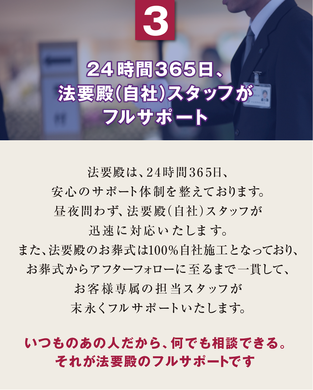 3. 24時間365日、法要殿（自社）スタッフがフルサポート　法要殿は、24時間365日、安心のサポート体制を整えております。昼夜問わず、法要殿(自社)スタッフが迅速に対応いたします。また、法要殿のお葬式は100%自社施工となっており、お葬式からアフターフォローに至るまで一貫して、お客様専属の担当スタッフが末永くフルサポートいたします。『いつものあの人だから、何でも相談できる。それが法要殿のフルサポートです』