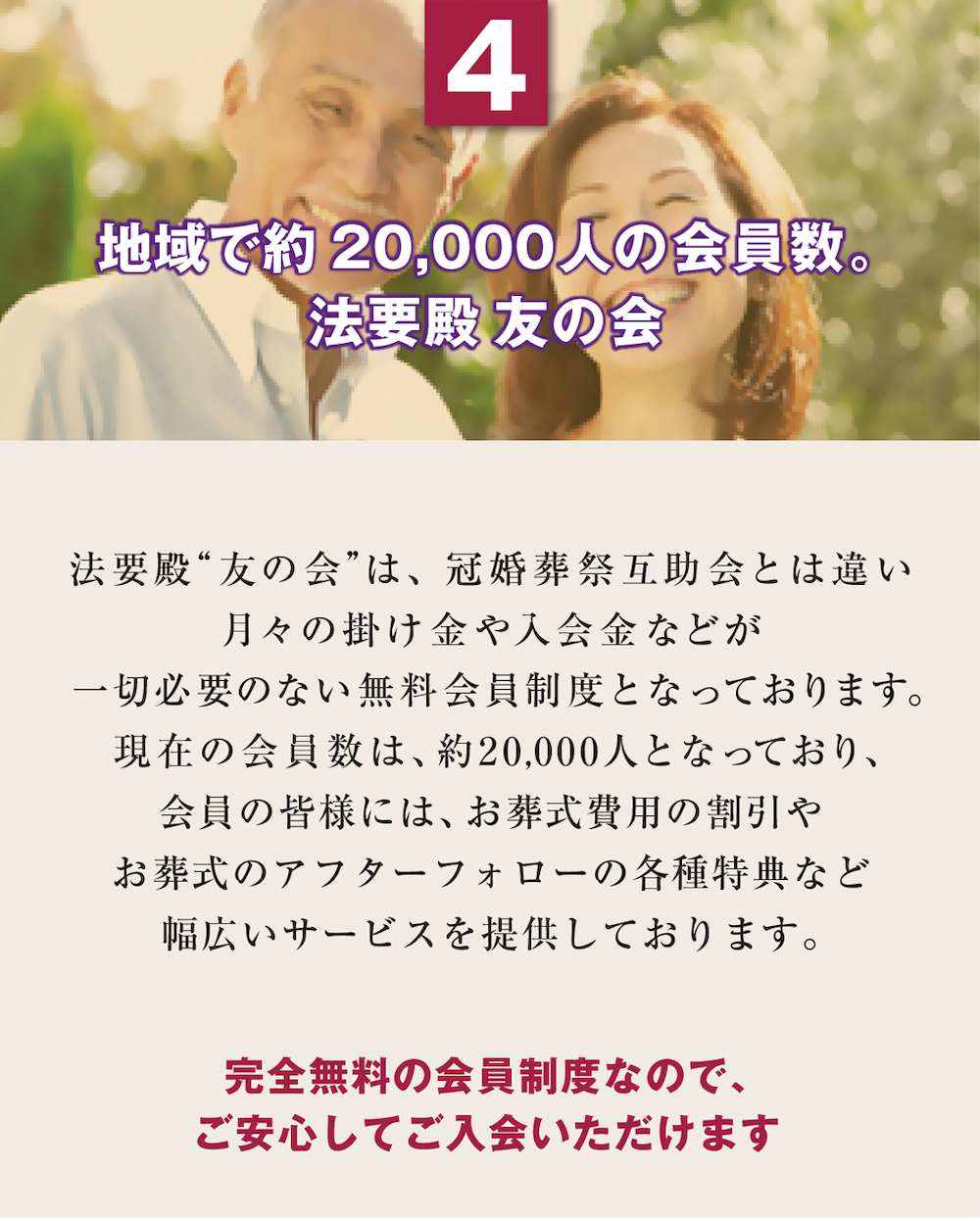 4. 地域で約20,000人の会員数。法要殿 友の会　法要殿“友の会”は、冠婚葬祭互助会とは違い月々の掛け金や入会金などが 一切必要のない無料会員制度となっております。現在の会員数は、約20,000人となっており、会員の皆様には、お葬式費用の割引やお葬式のアフターフォローの各種特典など幅広いサービスを提供しております。『完全無料の会員制度なので、ご安心してご入会いただけます』