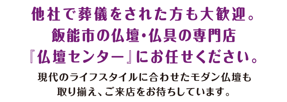 他社で葬儀をされた方も大歓迎。飯能市の仏壇・仏具の専門店。「仏壇センター」にお任せください。現代のライフスタイルに合わせたモダン仏壇も取り揃え、ご来店をお待ちしています。