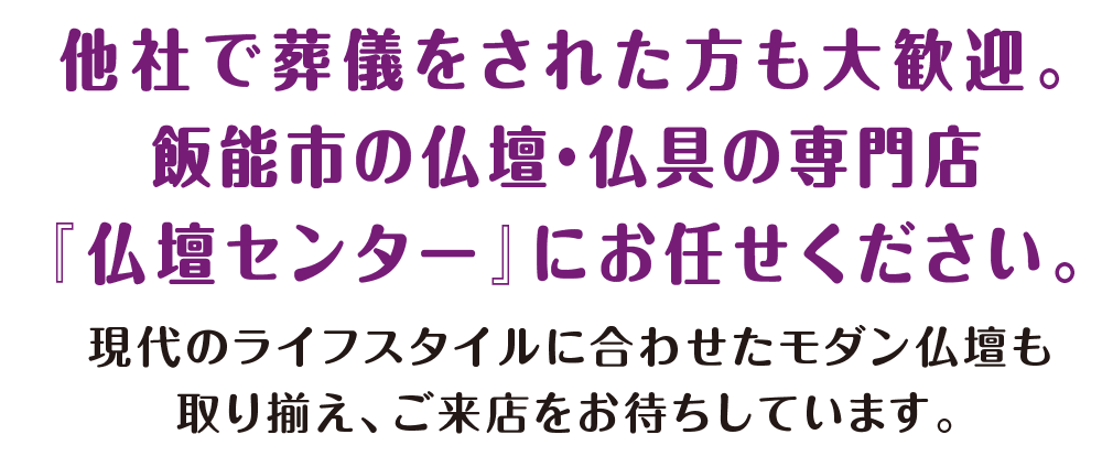 他社で葬儀をされた方も大歓迎。飯能市の仏壇・仏具の専門店。「仏壇センター」にお任せください。現代のライフスタイルに合わせたモダン仏壇も取り揃え、ご来店をお待ちしています。